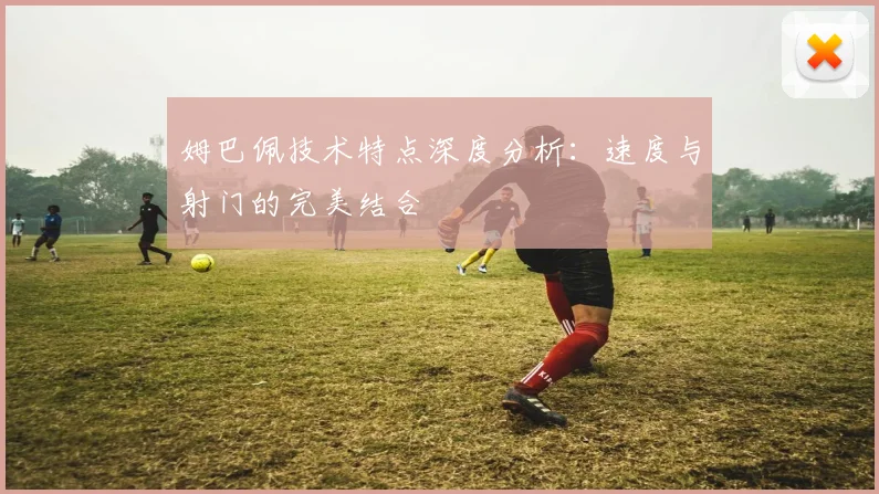 姆巴佩技术特点深度分析:速度与射门的完美结合
