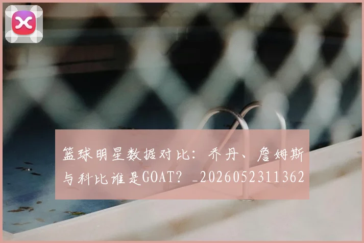 篮球明星数据对比：乔丹、詹姆斯与科比谁是GOAT？_20260523113620_20260610170338