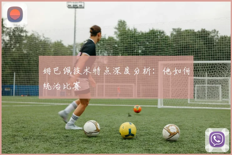 姆巴佩技术特点深度分析:他如何统治比赛