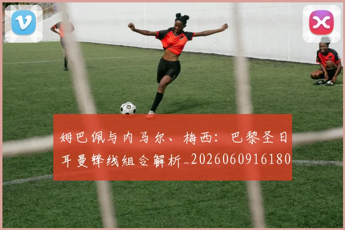 姆巴佩与内马尔、梅西:巴黎圣日耳曼锋线组合解析_20260609161807