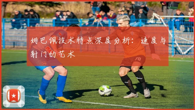 姆巴佩技术特点深度分析:速度与射门的艺术