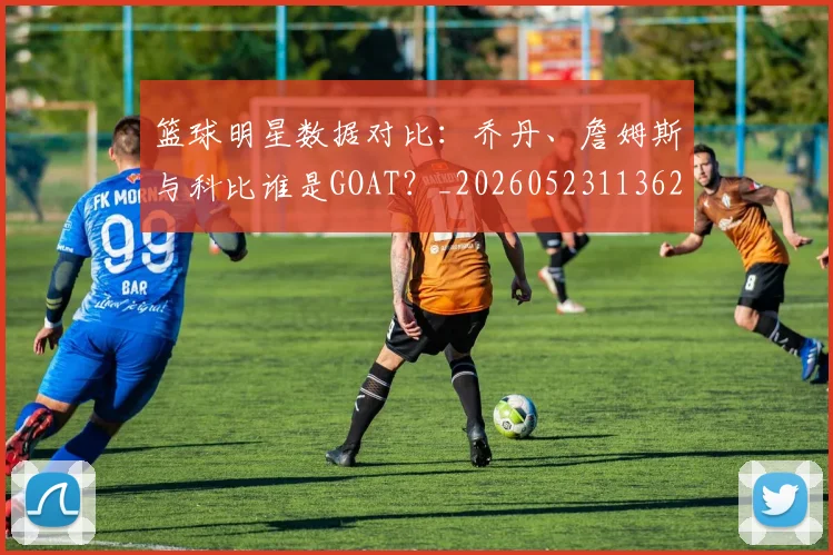 篮球明星数据对比:乔丹、詹姆斯与科比谁是GOAT?_20260523113620_20260610170338
